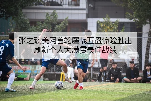 张之臻美网首轮鏖战五盘惊险胜出 刷新个人大满贯最佳战绩